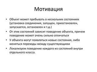 Мотивация
• Объект может пребывать в нескольких состояниях
(установка соединения, запущен, приостановлен,
запускается, остановлен и т.д.)
• От этих состояний зависит поведение объекта, причем
поведение может очень сильно отличаться
• У объекта могут появляться новые состояния, либо
меняться переходы между существующими
• Локализуем поведение каждого из состояний внутри
отдельного класса.

 
