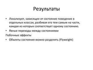 Результаты
• Локализует, зависящее от состояние поведение в
отдельных классах, разбивая его тем самым на части,
каждая из которых соответствует одному состоянию.
• Явные переходы между состояниями
Побочные эффекты
• Объекты состояния можно разделять (Flyweight)

 