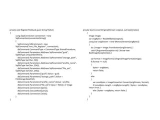 private void RegisterFile(Guid guid, String fileExt)
{
using (SqlConnection connection = new
SqlConnection(connectionString))
{
SqlCommand dbCommand = new
SqlCommand("mm_File_Register", connection);
dbCommand.CommandType = CommandType.StoredProcedure;
dbCommand.Parameters.Add(new SqlParameter("guid",
SqlDbType.UniqueIdentifier));
dbCommand.Parameters.Add(new SqlParameter("storage_path",
SqlDbType.VarChar, 50));
dbCommand.Parameters.Add(new SqlParameter("profile_name",
SqlDbType.VarChar, 256));
dbCommand.Parameters.Add(new SqlParameter("file_ext",
SqlDbType.VarChar, 256));
dbCommand.Parameters["guid"].Value = guid;
dbCommand.Parameters["storage_path"].Value =
FileStorage.BasePath;
dbCommand.Parameters["profile_name"].Value = profile;
dbCommand.Parameters["file_ext"].Value = fileExt; // Image
dbCommand.Connection.Open();
dbCommand.ExecuteNonQuery();
dbCommand.Connection.Close();
}
}

private bool ConvertOriginal(Stream original, out byte[] bytes)
{
Image image;
var origBytes = ReadAllBytes(original);
using (var origStream = new MemoryStream(origBytes))
{
try { image = Image.FromStream(origStream); }
catch (ArgumentException ex) { throw new
BadImageException(ex); }
var format = ImageFormat.OriginalImageFormat(image);
if (format == null)
{
bytes = origBytes;
return false;
}
else
{
var convBytes = ImageConverter.Convert(origStream, format);
if (convBytes.Length < origBytes.Length) { bytes = convBytes;
return true; }
else { bytes = origBytes; return false; }
}
}
}

 
