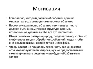 Мотивация
• Есть запрос, который должен обработать один из
множества, возможно динамического, объектов
• Поскольку количество объектов нам неизвестно, то
должна быть динамическая структура данных,
позволяющая хранить в себе все это множество
• Объекты имеют разную природу, следовательно, чтобы их
унифицировать для обработки сообщений, надо, чтобы
они реализовывали один и тот же интерфейс.
• Чтобы клиент не пришлось перебирать все множество
объектов-получателей запроса, нужно предоставить им
самим принимать решение – кто будет обрабатывать
запрос

 