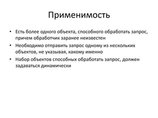 Применимость
• Есть более одного объекта, способного обработать запрос,
причем обработчик заранее неизвестен
• Необходимо отправить запрос одному из нескольких
объектов, не указывая, какому именно
• Набор объектов способных обработать запрос, должен
задаваться динамически

 