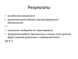 Результаты
• ослабление связанности
• дополнительная гибкость при распределении
обязанностей
“-”
• получение сообщения не гарантировано
• Замедление работы приложения, в случае, если цепочки
будут слишком длинными, а сообщений много
(Qt 4.*)

 