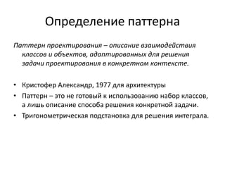 Определение паттерна
Паттерн проектирования – описание взаимодействия
классов и объектов, адаптированных для решения
задачи проектирования в конкретном контексте.
• Кристофер Александр, 1977 для архитектуры
• Паттерн – это не готовый к использованию набор классов,
а лишь описание способа решения конкретной задачи.
• Тригонометрическая подстановка для решения интеграла.

 