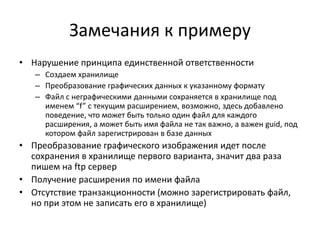 Замечания к примеру
• Нарушение принципа единственной ответственности
– Создаем хранилище
– Преобразование графических данных к указанному формату
– Файл с неграфическими данными сохраняется в хранилище под
именем “f” c текущим расширением, возможно, здесь добавлено
поведение, что может быть только один файл для каждого
расширения, а может быть имя файла не так важно, а важен guid, под
котором файл зарегистрирован в базе данных

• Преобразование графического изображения идет после
сохранения в хранилище первого варианта, значит два раза
пишем на ftp сервер
• Получение расширения по имени файла
• Отсутствие транзакционности (можно зарегистрировать файл,
но при этом не записать его в хранилище)

 