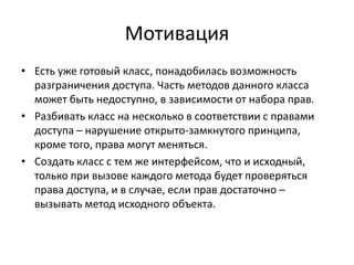Мотивация
• Есть уже готовый класс, понадобилась возможность
разграничения доступа. Часть методов данного класса
может быть недоступно, в зависимости от набора прав.
• Разбивать класс на несколько в соответствии с правами
доступа – нарушение открыто-замкнутого принципа,
кроме того, права могут меняться.
• Создать класс с тем же интерфейсом, что и исходный,
только при вызове каждого метода будет проверяться
права доступа, и в случае, если прав достаточно –
вызывать метод исходного объекта.

 