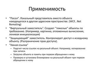 Применимость
• “Посол”. Локальный представитель вместо объекта
находящегося в другом адресном пространстве. (WCF, .Net
Remoting)
• “Виртуальный заместитель”. Создает “тяжелые” объекты по
требованию. (Например, картинка, отложенные вычисления,
ленивая инициализация)
• “Защищающий” заместитель. Контролирует доступ к исходному
объекту. (Разграничение прав доступа).
• “Умная ссылка”
– Подсчет числа ссылок на реальный объект. Например, копирование
при записи.
– Загрузка объекта в память при первом обращении к нему
– Проверка и установка блокировки на реальный объект при первом
обращении к нему

 