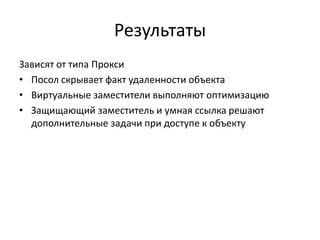 Результаты
Зависят от типа Прокси
• Посол скрывает факт удаленности объекта
• Виртуальные заместители выполняют оптимизацию
• Защищающий заместитель и умная ссылка решают
дополнительные задачи при доступе к объекту

 