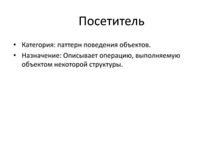 Посетитель
• Категория: паттерн поведения объектов.
• Назначение: Описывает операцию, выполняемую
объектом некоторой структуры.

 