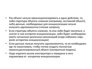 • Раз объект нельзя проинициализировать в одно действие, то,
либо структура объекта сложная (например, составной объект),
либо данные, необходимые для инициализации нельзя
получить одномоментно (чтение запроса).
• Если структура объекта сложная, то она либо будет меняться, а
значит и сам алгоритм инициализации, либо будет необходимо
иметь несколько различных реализаций (надо избежать copypaste алгоритма инициализации)
• Если данные нельзя получить одномоментно, то их необходимо
где-то накапливать, чтобы потом создать полностью
проинициализированный объект (контрактная модель).
• Надо отделить вызов конструктора и передачи в него
параметров от алгоритма инициализации.

 