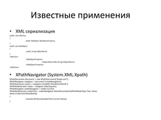 Известные применения
• XML сериализация
public class MyClass
{
public MyObject MyObjectProperty;
}
public class MyObject
{
public string ObjectName;
}
<MyClass>
<MyObjectProperty>
<ObjectName>My String</ObjectName>
</MyObjectProperty>
</MyClass>

• XPathNavigator (System.XML.Xpath)
XPathDocument document = new XPathDocument("books.xml");
XPathNavigator navigator = document.CreateNavigator();
XPathExpression query = navigator.Compile("/bookstore/book");
XPathNodeIterator nodes = navigator.Select(query);
XPathNavigator nodesNavigator = nodes.Current;
XPathNodeIterator nodesText = nodesNavigator.SelectDescendants(XPathNodeType.Text, false);
while (nodesText.MoveNext())
{
Console.WriteLine(nodesText.Current.Value);
}

 