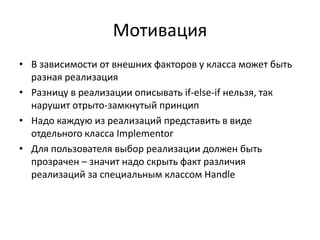 Мотивация
• В зависимости от внешних факторов у класса может быть
разная реализация
• Разницу в реализации описывать if-else-if нельзя, так
нарушит отрыто-замкнутый принцип
• Надо каждую из реализаций представить в виде
отдельного класса Implementor
• Для пользователя выбор реализации должен быть
прозрачен – значит надо скрыть факт различия
реализаций за специальным классом Handle

 