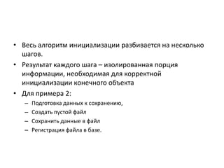 • Весь алгоритм инициализации разбивается на несколько
шагов.
• Результат каждого шага – изолированная порция
информации, необходимая для корректной
инициализации конечного объекта
• Для примера 2:
–
–
–
–

Подготовка данных к сохранению,
Создать пустой файл
Сохранить данные в файл
Регистрация файла в базе.

 