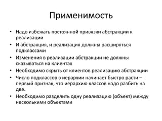 Применимость
• Надо избежать постоянной привязки абстракции к
реализации
• И абстракция, и реализация должны расширяться
подклассами
• Изменения в реализации абстракции не должны
сказываться на клиентах
• Необходимо скрыть от клиентов реализацию абстракции
• Число подклассов в иерархии начинает быстро расти –
первый признак, что иерархию классов надо разбить на
две.
• Необходимо разделить одну реализацию (объект) между
несколькими объектами

 