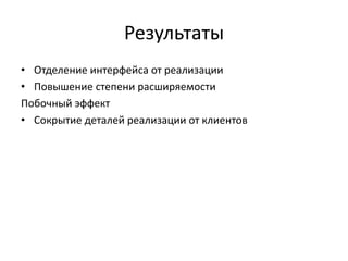 Результаты
• Отделение интерфейса от реализации
• Повышение степени расширяемости
Побочный эффект
• Сокрытие деталей реализации от клиентов

 