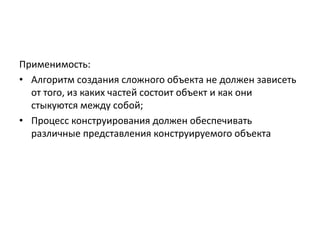 Применимость:
• Алгоритм создания сложного объекта не должен зависеть
от того, из каких частей состоит объект и как они
стыкуются между собой;
• Процесс конструирования должен обеспечивать
различные представления конструируемого объекта

 