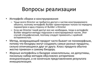 Вопросы реализации
• Интерфейс сборки и конструирования
– Чаще всего Director не требуется доступ к частям конструируемого
объекта, поэтому интерфейс Builder ориентирован только на передачу
параметров в одну сторону от Builder к Director
– Если же Director такой доступ все же необходим, тогда в интерфейс
Builder вводятся методы подсказок о конструируемых частях. Этот
случай специфический, поэтому следует применять с крайней
осторожностью.

• Метод, возвращающий продукт часто бывает не полиморфным,
потому что билдеры могут создавать самые разные продукты,
сильно отличающиеся друг от друга. Класс продукта обычно
жестко привязан к самому билдеру.
• Жирные интерфейсы в билдере нежелательны, но допустимы,
поскольку набор методов обусловлен алгоритмом
инициализации, а не конечным представлением результата
иниуциализации.

 