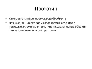 Прототип
• Категория: паттерн, порождающий объекты
• Назначение: Задает виды создаваемых объектов с
помощью экземпляра-прототипа и создает новые объекты
путем копирования этого прототипа

 