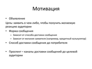 Мотивация
• Объявление
Цель: заявить о чем-либо, чтобы получить желаемую
реакцию аудитории
• Форма сообщения
– Зависит от способа доставки сообщения
– Зависит от желания заявителя (например, кредитный калькулятор)

• Способ доставки сообщения до потребителя
• Проспект – каналы доставки сообщений до целевой
аудитории

 