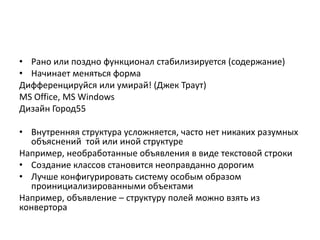 • Рано или поздно функционал стабилизируется (содержание)
• Начинает меняться форма
Дифференцируйся или умирай! (Джек Траут)
MS Office, MS Windows
Дизайн Город55
• Внутренняя структура усложняется, часто нет никаких разумных
объяснений той или иной структуре
Например, необработанные объявления в виде текстовой строки
• Создание классов становится неоправданно дорогим
• Лучше конфигурировать систему особым образом
проинициализированными объектами
Например, объявление – структуру полей можно взять из
конвертора

 