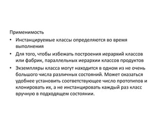 Применимость
• Инстанцируемые классы определяются во время
выполнения
• Для того, чтобы избежать построения иерархий классов
или фабрик, параллельных иерархии классов продуктов
• Экземпляры класса могут находится в одном из не очень
большого числа различных состояний. Может оказаться
удобнее установить соответствующее число прототипов и
клонировать их, а не инстанцировать каждый раз класс
вручную в подходящем состоянии.

 