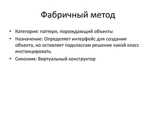 Фабричный метод
• Категория: паттерн, порождающий объекты
• Назначение: Определяет интерфейс для создания
объекта, но оставляет подклассам решение какой класс
инстанцировать.
• Синоним: Виртуальный конструктор

 