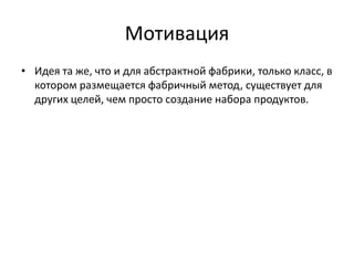 Мотивация
• Идея та же, что и для абстрактной фабрики, только класс, в
котором размещается фабричный метод, существует для
других целей, чем просто создание набора продуктов.

 