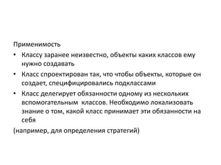 Применимость
• Классу заранее неизвестно, объекты каких классов ему
нужно создавать
• Класс спроектирован так, что чтобы объекты, которые он
создает, специфицировались подклассами
• Класс делегирует обязанности одному из нескольких
вспомогательным классов. Необходимо локализовать
знание о том, какой класс принимает эти обязанности на
себя
(например, для определения стратегий)

 