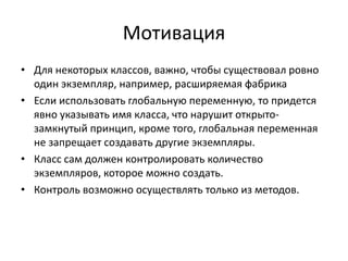 Мотивация
• Для некоторых классов, важно, чтобы существовал ровно
один экземпляр, например, расширяемая фабрика
• Если использовать глобальную переменную, то придется
явно указывать имя класса, что нарушит открытозамкнутый принцип, кроме того, глобальная переменная
не запрещает создавать другие экземпляры.
• Класс сам должен контролировать количество
экземпляров, которое можно создать.
• Контроль возможно осуществлять только из методов.

 