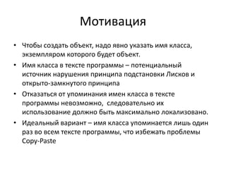 Мотивация
• Чтобы создать объект, надо явно указать имя класса,
экземпляром которого будет объект.
• Имя класса в тексте программы – потенциальный
источник нарушения принципа подстановки Лисков и
открыто-замкнутого принципа
• Отказаться от упоминания имен класса в тексте
программы невозможно, следовательно их
использование должно быть максимально локализовано.
• Идеальный вариант – имя класса упоминается лишь один
раз во всем тексте программы, что избежать проблемы
Copy-Paste

 
