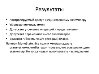 Результаты
• Контролируемый доступ к единственному экземпляру
• Уменьшение числа имен
• Допускает уточнение операций и представления
• Допускает переменное число экземпляров
• Большая гибкость, чем у операций класса.
Паттерн MonoState. Все поля и методы сделать
статическими, чтобы гарантировать, что есть ровно один
экземпляр. Но тогда нельзя использовать наследование.

 