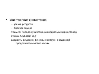 • Уничтожение синглетонов
– утечка ресурсов
– Висячая ссылка
Пример: Порядок уничтожения нескольких синглетонов
Display, Keyboard, Log
Варианты решения: феникс, синглетон с заданной
продолжительностью жизни

 