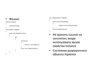 • Феникс
interface ISingleton
{
void DoSometing();
}
class Singleton: ISingleton
{
public static ISingleton Instance
{
get
{
if(!instance)
{
instance = new Singleton();
}
return new SingletonPhenix();
}
}
}

class SingletonPhenix: ISingleton
{
public virtual DoSomething()
{
Singleton.Instance.DoSomething();
}
internal SingletonPhenix();
}

• Не хранить ссылки на
синглетон, везде
использовать вызов
свойства Instance
• Состояние разрушенного
объекта теряется

 