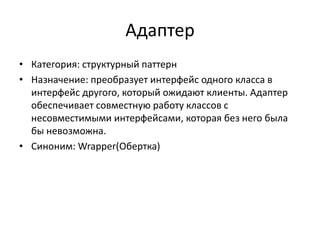 Адаптер
• Категория: структурный паттерн
• Назначение: преобразует интерфейс одного класса в
интерфейс другого, который ожидают клиенты. Адаптер
обеспечивает совместную работу классов с
несовместимыми интерфейсами, которая без него была
бы невозможна.
• Синоним: Wrapper(Обертка)

 