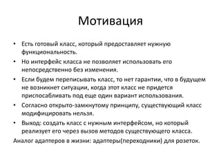 Мотивация
• Есть готовый класс, который предоставляет нужную
функциональность.
• Но интерфейс класса не позволяет использовать его
непосредственно без изменения.
• Если будем переписывать класс, то нет гарантии, что в будущем
не возникнет ситуации, когда этот класс не придется
приспосабливать под еще один вариант использования.
• Согласно открыто-замкнутому принципу, существующий класс
модифицировать нельзя.
• Выход: создать класс с нужным интерфейсом, но который
реализует его через вызов методов существующего класса.
Аналог адаптеров в жизни: адаптеры(переходники) для розеток.

 