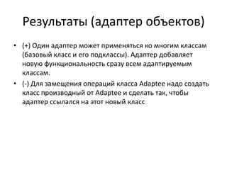 Результаты (адаптер объектов)
• (+) Один адаптер может применяться ко многим классам
(базовый класс и его подклассы). Адаптер добавляет
новую функциональность сразу всем адаптируемым
классам.
• (-) Для замещения операций класса Adaptee надо создать
класс производный от Adaptee и сделать так, чтобы
адаптер ссылался на этот новый класс

 