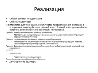 Реализация
• Объем работы по адаптации
• Сменные адаптеры
Применяется для уменьшения количества предположений о классах, с
которыми взаимодействует данный класс. В такой класс должна быть
встроена возможность по адаптации интерфейса.
Пример: Универсальная форма по вводу объявлений
– Абстрактные операции (лучше не использовать так, как противоречит принципу
обращения зависимостей)
Пример: специализация формы для каждого вида объявлений
– Использование объектов-уполномоченных (улучшение предыдущего подхода,
соответствует принципу обращения зависимостей)
Пример: Форма использует специальный интерфейс по добавлению полей в каждый вид
объявления
interface IAd
{
void Add(Field field);
}

– Параметризованные адаптеры
Пример: биндинг данных на форму, шаблон объявления

•

Двусторонние адаптеры

 