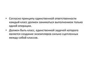 • Согласно принципу единственной ответственности
каждый класс должен заниматься выполнением только
одной операции.
• Должен быть класс, единственной задачей которого
является создание экземпляров сильно сцепленных
между собой классов.

 