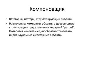 Компоновщик
• Категория: паттерн, структурирующий объекты
• Назначение: Компонует объекты в древовидные
структуры для представления иерархий “part of”.
Позволяет клиентам единообразно трактовать
индивидуальные и составные объекты.

 