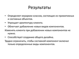 Результаты
• Определяет иерархии классов, состоящие из примитивных
и составных объектов.
• Упрощает архитектуру клиента.
• Облегчает добавление новых видов компонентов.
Изменять клиента при добавлении новых компонентов не
нужно.
• Способствует созданию общего дизайна.
Трудно ограничить, чтобы составной компонент включал
только определенные виды компонентов.

 