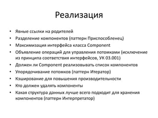 Реализация
•
•
•
•
•
•
•
•
•

Явные ссылки на родителей
Разделение компонентов (паттерн Приспособленец)
Максимизация интерфейса класса Component
Объявление операций для управления потомками (исключение
из принципа соответствия интерфейсов, УК 03.001)
Должен ли Component реализовывать список компонентов
Упорядочивание потомков (паттерн Итератор)
Кэширование для повышения производительности
Кто должен удалять компоненты
Какая структура данных лучше всего подходит для хранения
компонентов (паттерн Интерпретатор)

 