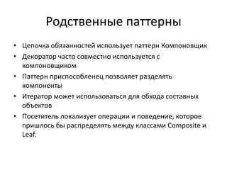 Родственные паттерны
• Цепочка обязанностей использует паттерн Компоновщик
• Декоратор часто совместно используется с
компоновщиком
• Паттерн приспособленец позволяет разделять
компоненты
• Итератор может использоваться для обхода составных
объектов
• Посетитель локализует операции и поведение, которое
пришлось бы распределять между классами Composite и
Leaf.

 
