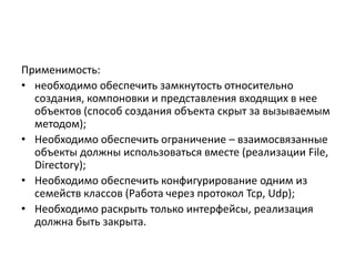 Применимость:
• необходимо обеспечить замкнутость относительно
создания, компоновки и представления входящих в нее
объектов (способ создания объекта скрыт за вызываемым
методом);
• Необходимо обеспечить ограничение – взаимосвязанные
объекты должны использоваться вместе (реализации File,
Directory);
• Необходимо обеспечить конфигурирование одним из
семейств классов (Работа через протокол Tcp, Udp);
• Необходимо раскрыть только интерфейсы, реализация
должна быть закрыта.

 