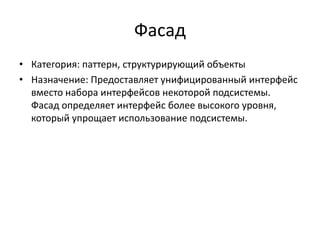 Фасад
• Категория: паттерн, структурирующий объекты
• Назначение: Предоставляет унифицированный интерфейс
вместо набора интерфейсов некоторой подсистемы.
Фасад определяет интерфейс более высокого уровня,
который упрощает использование подсистемы.

 