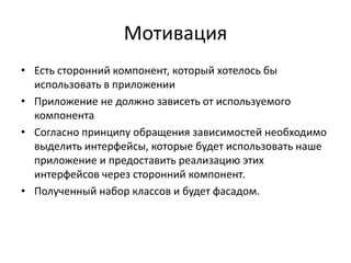 Мотивация
• Есть сторонний компонент, который хотелось бы
использовать в приложении
• Приложение не должно зависеть от используемого
компонента
• Согласно принципу обращения зависимостей необходимо
выделить интерфейсы, которые будет использовать наше
приложение и предоставить реализацию этих
интерфейсов через сторонний компонент.
• Полученный набор классов и будет фасадом.

 