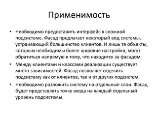 Применимость
• Необходимо предоставить интерфейс к сложной
подсистеме. Фасад предлагает некоторый вид системы,
устраивающий большинство клиентов. И лишь те объекты,
которым необходимы более широкие настройки, могут
обратиться напрямую к тому, что находится за фасадом.
• Между клиентами и классами реализации существует
много зависимостей. Фасад позволяет отделить
подсистему как от клиентов, так и от других подсистем.
• Необходимо разложить систему на отдельные слои. Фасад
будет представлять точку входа на каждый отдельный
уровень подсистемы.

 