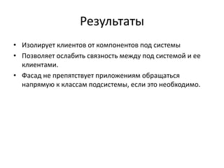 Результаты
• Изолирует клиентов от компонентов под системы
• Позволяет ослабить связность между под системой и ее
клиентами.
• Фасад не препятствует приложениям обращаться
напрямую к классам подсистемы, если это необходимо.

 