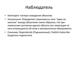 Наблюдатель
• Категория: паттерн поведения объектов
• Назначение: Определяет зависимость типа “один ко
многим” между объектами таким образом, что при
изменении состояния одного объекта все зависящие от
него оповещаются об этом и автоматически обновляются.
• Синоним: Dependends (Подчиненные), Publish-Subscribe
(издатель-подписчик).

 