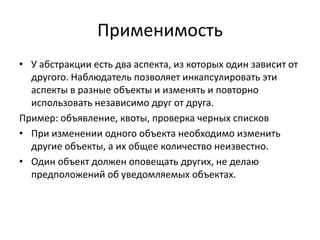 Применимость
• У абстракции есть два аспекта, из которых один зависит от
другого. Наблюдатель позволяет инкапсулировать эти
аспекты в разные объекты и изменять и повторно
использовать независимо друг от друга.
Пример: объявление, квоты, проверка черных списков
• При изменении одного объекта необходимо изменить
другие объекты, а их общее количество неизвестно.
• Один объект должен оповещать других, не делаю
предположений об уведомляемых объектах.

 