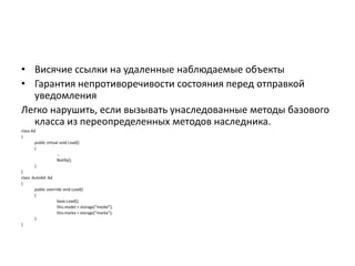 • Висячие ссылки на удаленные наблюдаемые объекты
• Гарантия непротиворечивости состояния перед отправкой
уведомления
Легко нарушить, если вызывать унаследованные методы базового
класса из переопределенных методов наследника.
class Ad
{
public virtual void Load()
{
…
Notify();
}
}
class AutoAd: Ad
{
public override void Load()
{
base.Load();
this.model = storage*“model”+;
this.marka = storage*“marka”+;
}
}

 