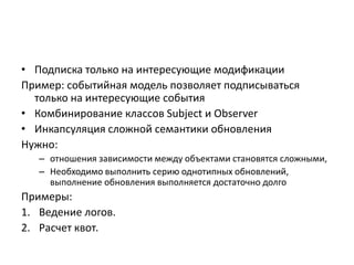 • Подписка только на интересующие модификации
Пример: событийная модель позволяет подписываться
только на интересующие события
• Комбинирование классов Subject и Observer
• Инкапсуляция сложной семантики обновления
Нужно:
– отношения зависимости между объектами становятся сложными,
– Необходимо выполнить серию однотипных обновлений,
выполнение обновления выполняется достаточно долго

Примеры:
1. Ведение логов.
2. Расчет квот.

 